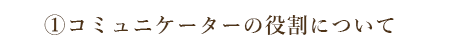 ①コミュニケーターの役割について